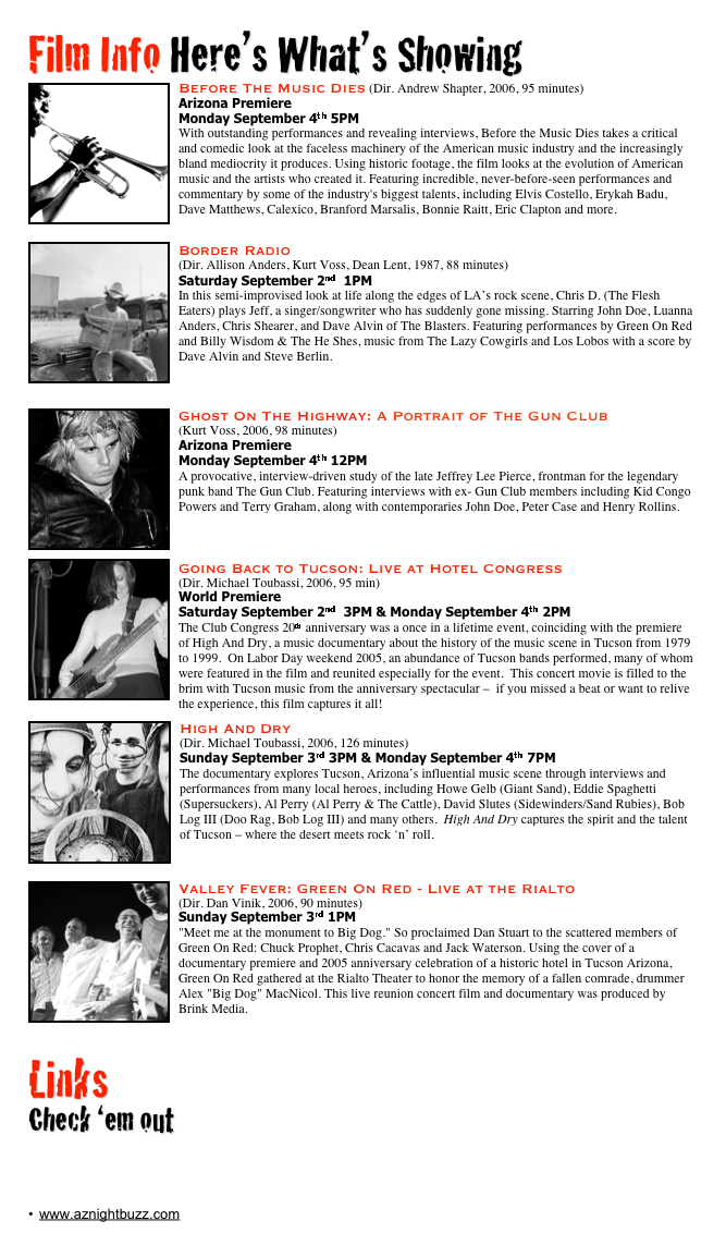 Film Info Here’s What’s Showing
￼Before The Music Dies (Dir. Andrew Shapter, 2006, 95 minutes) 
Arizona Premiere
Monday September 4th 5PM
With outstanding performances and revealing interviews, Before the Music Dies takes a critical and comedic look at the faceless machinery of the American music industry and the increasingly bland mediocrity it produces. Using historic footage, the film looks at the evolution of American music and the artists who created it. Featuring incredible, never-before-seen performances and commentary by some of the industry's biggest talents, including Elvis Costello, Erykah Badu, Dave Matthews, Calexico, Branford Marsalis, Bonnie Raitt, Eric Clapton and more. www.beforethemusicdies.com
￼Border Radio 
(Dir. Allison Anders, Kurt Voss, Dean Lent, 1987, 88 minutes) 
Saturday September 2nd  1PM
In this semi-improvised look at life along the edges of LA’s rock scene, Chris D. (The Flesh Eaters) plays Jeff, a singer/songwriter who has suddenly gone missing. Starring John Doe, Luanna Anders, Chris Shearer, and Dave Alvin of The Blasters. Featuring performances by Green On Red and Billy Wisdom & The He Shes, music from The Lazy Cowgirls and Los Lobos with a score by Dave Alvin and Steve Berlin. 
www.myspace.com/dontknocktherock

￼
￼Ghost On The Highway: A Portrait of The Gun Club
(Kurt Voss, 2006, 98 minutes) 
Arizona Premiere
Monday September 4th 12PM
A provocative, interview-driven study of the late Jeffrey Lee Pierce, frontman for the legendary punk band The Gun Club. Featuring interviews with ex- Gun Club members including Kid Congo Powers and Terry Graham, along with contemporaries John Doe, Peter Case and Henry Rollins. www.thegunclub.net

￼Going Back to Tucson: Live at Hotel Congress                                          (Dir. Michael Toubassi, 2006, 95 min)
World Premiere
Saturday September 2nd  3PM & Monday September 4th 2PM
The Club Congress 20th anniversary was a once in a lifetime event, coinciding with the premiere of High And Dry, a music documentary about the history of the music scene in Tucson from 1979 to 1999.  On Labor Day weekend 2005, an abundance of Tucson bands performed, many of whom were featured in the film and reunited especially for the event.  This concert movie is filled to the brim with Tucson music from the anniversary spectacular –  if you missed a beat or want to relive the experience, this film captures it all!   www.upstairsfilm.com
￼
￼High And Dry
(Dir. Michael Toubassi, 2006, 126 minutes) 
Sunday September 3rd 3PM & Monday September 4th 7PM
The documentary explores Tucson, Arizona’s influential music scene through interviews and performances from many local heroes, including Howe Gelb (Giant Sand), Eddie Spaghetti (Supersuckers), Al Perry (Al Perry & The Cattle), David Slutes (Sidewinders/Sand Rubies), Bob Log III (Doo Rag, Bob Log III) and many others.  High And Dry captures the spirit and the talent of Tucson – where the desert meets rock ‘n’ roll.   www.highanddrymovie.com


￼Valley Fever: Green On Red - Live at the Rialto                                                       (Dir. Dan Vinik, 2006, 90 minutes)
Sunday September 3rd 1PM
"Meet me at the monument to Big Dog." So proclaimed Dan Stuart to the scattered members of Green On Red: Chuck Prophet, Chris Cacavas and Jack Waterson. Using the cover of a documentary premiere and 2005 anniversary celebration of a historic hotel in Tucson Arizona, Green On Red gathered at the Rialto Theater to honor the memory of a fallen comrade, drummer Alex "Big Dog" MacNicol. This live reunion concert film and documentary was produced by Brink Media.   www.brink.com


￼
Links
Check ‘em out
www.hotelcongress.com/21st
www.upstairsfilm.com
www.azmac.org
www.myspace.com/tucsonfilmfestival
www.aznightbuzz.com